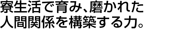 寮生活で育み、磨かれた
人間関係を構築する力。